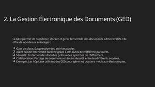 2. La Gestion Électronique des Documents (GED)
La GED permet de numériser, stocker et gérer l'ensemble des documents administratifs. Elle
offre de nombreux avantages :
 Gain de place: Suppression des archives papier.
 Accès rapide: Recherche facilitée grâce à des outils de recherche puissants.
 Sécurité: Protection des données grâce à des systèmes de chiffrement.
 Collaboration: Partage de documents en toute sécurité entre les différents services.
 Exemple: Les hôpitaux utilisent des GED pour gérer les dossiers médicaux électroniques.
 