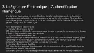 3. La Signature Électronique : L'Authentification
Numérique
Une signature électronique est une méthode de signature qui repose sur des technologies
numériques pour authentifier un document ou une transaction électronique. Elle a la même
valeur légale qu'une signature manuscrite et est utilisée pour vérifier l'identité du signataire et
garantir l'intégrité du document signé.
Types de Signatures Électroniques
1. Signature Électronique Simple :
Définition : Un procédé simple, comme un scan de signature manuscrite ou une cocherie de case.
Utilisation : Documents internes non sensibles.
2. Signature Électronique Avancée :
Définition : Une signature qui est unique au signataire et qui est créée à l'aide de moyens que le
signataire peut maintenir sous son contrôle exclusif, comme une clé cryptographique privée.
Utilisation : Transactions commerciales, contrats de vente, etc.
3. Signature Électronique Qualifiée :
Définition : La plus sécurisée des signatures, elle repose sur un certificat qualifié délivré par un
prestataire de services de confiance.
Utilisation : Applications légales et réglementaires nécessitant un haut niveau de sécurité.
 