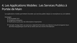 4. Les Applications Mobiles : Les Services Publics à
Portée de Main
Les applications mobiles permettent d'accéder aux services publics depuis un smartphone ou une tablette.
Avantages:
 Accessibilité 24/7.
 Simplicité d'utilisation.
 Notifications push pour les informations importantes
 Exemple: PreApp CENI qui avait pour objectif de Permettre aux électeurs de pré-enregistrer leurs
données biographiques avant de se rendre dans les centres d'enrôlement
 