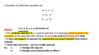 • Examples of arithmetic operators are
x + y , x – y ,
-x + y, a *
b , -a * b
here a, b, c, x, y are known as
operands.
Note:
->The modulus operator % is a special operator in C language which evaluates the
reminder of the operands after division. It cannot be used on floating point data.
-> C does not support an operator for exponential (use pow() function from math.h
instead)
-> Unary plus and unary – acts on a single operand
Ex: -c // changes the sign of c
+c // changes unary plus(usually no effect )
 