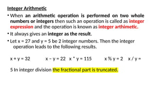 Integer Arithmetic
• When an arithmetic operation is performed on two whole
numbers or integers then such an operation is called as integer
expression and the operation is known as integer arthimetic.
• It always gives an integer as the result.
• Let x = 27 and y = 5 be 2 integer numbers. Then the integer
operation leads to the following results.
x + y = 32 x – y = 22 x * y = 115 x % y = 2 x / y =
5 In integer division the fractional part is truncated.
 