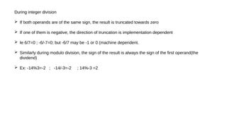 During integer division
 If both operands are of the same sign, the result is truncated towards zero
 If one of them is negative, the direction of truncation is implementation dependent
 Ie 6/7=0 ; -6/-7=0; but -6/7 may be -1 or 0 (machine dependent.
 Similarly during modulo division, the sign of the result is always the sign of the first operand(the
dividend)
 Ex: -14%3=-2 ; -14/-3=-2 ; 14%-3 =2
 