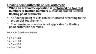 Floating point arithmetic or Real Arithmetic
• When an arithmetic operation is preformed on two real
numbers or fraction numbers such an operation is called
floating point arithmetic.
• The floating point results can be truncated according to the
properties requirement.
• The remainder operator is not applicable for floating
point arithmetic operands.
Let x = 14.0 and y = 4.0 then
• x + y = 18.0
• x – y = 10.0
• x * y = 56.0
• x / y = 3.50
 