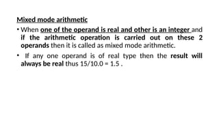 Mixed mode arithmetic
• When one of the operand is real and other is an integer and
if the arithmetic operation is carried out on these 2
operands then it is called as mixed mode arithmetic.
• If any one operand is of real type then the result will
always be real thus 15/10.0 = 1.5 .
 