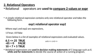 2. Relational Operators
• Relational operators are used to compare 2 values or expr
• A simple relational expression contains only one relational operator and takes the
following form.
exp1 relational operator exp2
Where exp1 and exp2 are expressions,
1 if true ; 0 if false
Given below is a list of examples of relational expressions and evaluated values.
6.5 <= 25 TRUE
-65 > 0 FALSE
10 < 7 + 5 TRUE
• Relational expressions are used in decision making statements of C language such as if,
while and for statements to decide the course of action of a running program.
a+b <= c+d =>
 