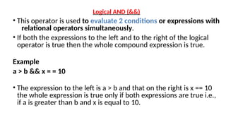 Logical AND (&&)
• This operator is used to evaluate 2 conditions or expressions with
relational operators simultaneously.
• If both the expressions to the left and to the right of the logical
operator is true then the whole compound expression is true.
Example
a > b && x = = 10
• The expression to the left is a > b and that on the right is x == 10
the whole expression is true only if both expressions are true i.e.,
if a is greater than b and x is equal to 10.
 