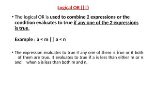 Logical OR (||)
• The logical OR is used to combine 2 expressions or the
condition evaluates to true if any one of the 2 expressions
is true.
Example : a < m || a < n
• The expression evaluates to true if any one of them is true or if both
of them are true. It evaluates to true if a is less than either m or n
and when a is less than both m and n.
 