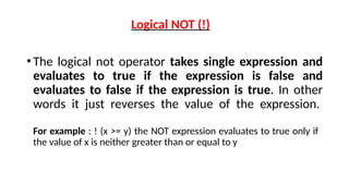 Logical NOT (!)
•The logical not operator takes single expression and
evaluates to true if the expression is false and
evaluates to false if the expression is true. In other
words it just reverses the value of the expression.
For example : ! (x >= y) the NOT expression evaluates to true only if
the value of x is neither greater than or equal to y
 
