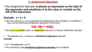 4. Assignment Operators
• The Assignment Operator evaluates an expression on the right of
the expression and substitutes it to the value or variable on the
left of the expression.
Example : x = a + b
• Here the value of a + b is evaluated and substituted to the variable x. In addition, C
has a set of shorthand assignment operators of the form.
var op = exp;
• Here var is a variable, exp is an expression and op is a C binary arithmetic operator.
• The operator op = is known as shorthand assignment operator
Example
• x + = 1 is same as x = x + 1
• The commonly used shorthand assignment operators are as follows
 