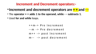 Increment and Decrement operators:-
•Increment and decrement operators are + + and - -
• The operator + + adds 1 to the operand, while - - subtracts 1.
• Used for and while loops.
+ + m - > P r e i n c r e m e n t
- - m - > P r e d e c r e m e n t
m + + - > p o s t i n c r e m e n t
m - - - > p o s t d e c r e m e n t
 