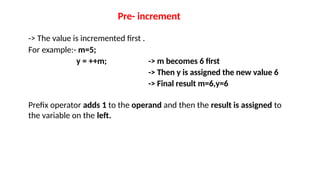 Pre- increment
-> The value is incremented first .
For example:- m=5;
y = ++m; -> m becomes 6 first
-> Then y is assigned the new value 6
-> Final result m=6,y=6
Prefix operator adds 1 to the operand and then the result is assigned to
the variable on the left.
 