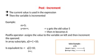 Post –Increment
 The current value is used in the expression
 Then the variable is incremented
Example:
m=5;
y=m++; -> y gets the old value 5
-> then m becomes 6
Postfix operator- assigns the value to the variable on left and then increment
the operand.
In array subscripts, a[i++] =10;
Is equivalent to -> a[i]=10;
i++;
Solve Example :
a=4;
b=a++ + a++ ; -----------1
b=++a + ++a ; --------------2
 