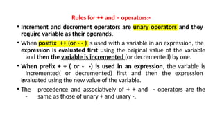 Rules for ++ and – operators:-
• Increment and decrement operators are unary operators and they
require variable as their operands.
• When postfix ++ (or - - ) is used with a variable in an expression, the
expression is evaluated first using the original value of the variable
and then the variable is incremented (or decremented) by one.
• When prefix + + ( or - -) is used in an expression, the variable is
incremented( or decremented) first and then the expression
is
evaluated using the new value of the variable.
• The precedence and associatively of + + and
- same as those of unary + and unary -.
- operators are the
 