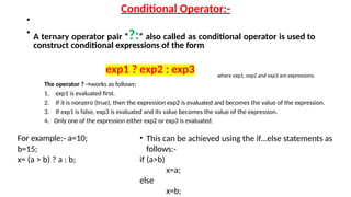 Conditional Operator:-
•
• A ternary operator pair “?:” also called as conditional operator is used to
construct conditional expressions of the form
exp1 ? exp2 : exp3 where exp1, exp2 and exp3 are expressions.
The operator ? ->works as follows:
1. exp1 is evaluated first.
2. If it is nonzero (true), then the expression exp2 is evaluated and becomes the value of the expression.
3. If exp1 is false, exp3 is evaluated and its value becomes the value of the expression.
4. Only one of the expression either exp2 or exp3 is evaluated.
For example:- a=10;
b=15;
x= (a > b) ? a : b;
• This can be achieved using the if…else statements as
follows:-
if (a>b)
x=a;
else
x=b;
 