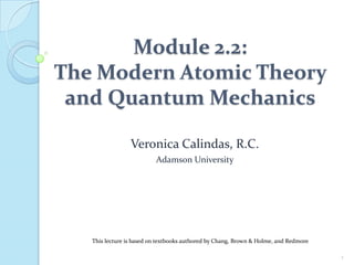 Module 2.2:
The Modern Atomic Theory
and Quantum Mechanics
Veronica Calindas, R.C.
Adamson University
1
This lecture is based on textbooks authored by Chang, Brown & Holme, and Redmore
 