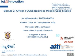 Provided under a Creative
                                                                                Commons Attribution-Share
                                                                                Alike 3.0 Germany License /
                                                                                Copyright: FOSSFA & InWEnt
    Module 2: African FLOSS Business Models Case Studies

                                     for ict@innovation, FOSSFA/InWEnt

                                   Version / Date: 14 - 25 September, 2009

                                           University of Dar es Salaam
                                       Dar es Salaam, Republic of Tanzania

                                                 Sulayman K. Sowe
                                               [sowe@merit.unu.edu]




                                                                                                        1
S. K. Sowe. UNU-MERIT: Module   2: African FLOSS Business Models Case Studies
 