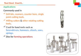 Applications
Commonly used in
 Drill bits, reamers, counter bore, single
point cutting tools,
 Milling cutters & other rotating cutting
tools.
 Used for hand tools such as
Screwdrivers, hammers, chisels, saws,
springs.
 Dies for forming operations
Tool Steel Cont’d..
 