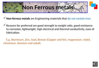 Non Ferrous metals
Non-ferrous metals are Engineering materials that do not contain iron.
Reasons for preferred are good strength to weight ratio, good resistance
to corrosion, lightweight, high electrical and thermal conductivity, ease of
fabrication.
E.g. Aluminum, Zinc, lead, Bronze (Copper and tin), magnesium, nickel,
chromium, titanium and cobalt.
 