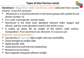 Aluminium: - Is a silvery white non-ferrous metal extracted from bauxite
mineral. It has FCC structure
 Aluminium is a chemical element in the boron group with symbol Al and
atomic number 13.
 It is a soft, nonmagnetic, ductile metal.
 Aluminium is the third most abundant element (after oxygen and
silicon), and the most abundant metal in the Earth's crust.
 It makes up about 8% by weight of the Earth's solid surface.
Composition: -Pure aluminium (an element). It is easy to cast
Properties and characteristics: -
 Low density (2.7 g/cm3
), light weight and easy workability.
 Good strength-to-weight ratio.
 Highly ductile, Soft.
 Good electrical and thermal conductivity.
 Resistance to corrosion.
 Non magnetic and good reflector of light
Types of Non Ferrous metal
 