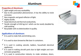 Properties of Aluminum:
 Light weight and easy workability.
 Due to the passivation phenomenon, it has the ability to resist
corrosion.
 Non-magnetic and good reflector of light.
 Highly ductile.
 Good electrical and thermal conductivity.
 Tensile strength of 650 kg/cm2
which can be nearly doubled by
cold working.
 Recyclable with no deterioration in quality.
Applications of aluminum:
 It is used to make foils and drinking cans.
 It is used to store breweries like beer in containers.
 It is used in cooking utensils, ladders, household electrical
appliances.
 It is used in making aircraft parts due to light weight and non-
corrosion properties.
 It is used in construction industry to make windows, doors,
Aluminum
 