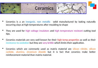 Ceramics
 Ceramics is a an inorganic, non metallic solid manufactured by baking naturally
occurring clays at high temperatures after moulding to shape
 They are used for high voltage insulators and high temperature resistant cutting tool
tips.
 Ceramics materials are very well known for their high temp properties as well as their
resistance to oxidation but they are very brittle which limits their application.
 Ceramics which are commonly used as matrix material are silicon nitride, silicon
carbide, alumina, zirconium dioxide but it is fact that ceramics make better
reinforcement material than matrix material.
 