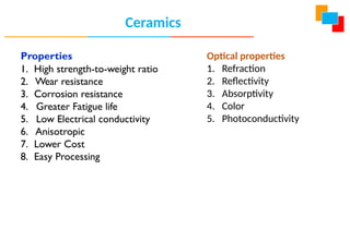 Properties
1. High strength-to-weight ratio
2. Wear resistance
3. Corrosion resistance
4. Greater Fatigue life
5. Low Electrical conductivity
6. Anisotropic
7. Lower Cost
8. Easy Processing
Ceramics
Optical properties
1. Refraction
2. Reflectivity
3. Absorptivity
4. Color
5. Photoconductivity
 