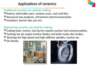 Applications of ceramics
Traditional ceramics are used for making:
Pottery, dish/table ware, sanitary ware, roof wall tiles
Structural clay products, refractories electrical porcelain
Insulators, burner tips, jars etc.
Engineering ceramics are used for making;
Cutting tools, Inserts, Gas burner nozzles nuclear fuel uranium pellets.
Coatings for jet engine turbine blades and boiler tubes disc brakes.
 Bearings for high speed and high stiffness spindles, bushes etc.
Die blanks.
 