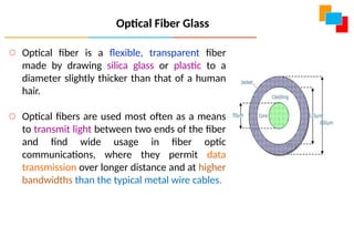 Optical Fiber Glass
o Optical fiber is a flexible, transparent fiber
made by drawing silica glass or plastic to a
diameter slightly thicker than that of a human
hair.
o Optical fibers are used most often as a means
to transmit light between two ends of the fiber
and find wide usage in fiber optic
communications, where they permit data
transmission over longer distance and at higher
bandwidths than the typical metal wire cables.
 