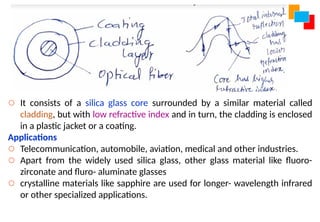 o It consists of a silica glass core surrounded by a similar material called
cladding, but with low refractive index and in turn, the cladding is enclosed
in a plastic jacket or a coating.
Applications
o Telecommunication, automobile, aviation, medical and other industries.
o Apart from the widely used silica glass, other glass material like fluoro-
zirconate and fluro- aluminate glasses
o crystalline materials like sapphire are used for longer- wavelength infrared
or other specialized applications.
 
