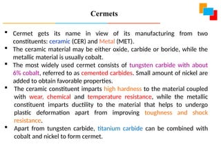  Cermet gets its name in view of its manufacturing from two
constituents: ceramic (CER) and Metal (MET).
 The ceramic material may be either oxide, carbide or boride, while the
metallic material is usually cobalt.
 The most widely used cermet consists of tungsten carbide with about
6% cobalt, referred to as cemented carbides. Small amount of nickel are
added to obtain favorable properties.
 The ceramic constituent imparts high hardness to the material coupled
with wear, chemical and temperature resistance, while the metallic
constituent imparts ductility to the material that helps to undergo
plastic deformation apart from improving toughness and shock
resistance.
 Apart from tungsten carbide, titanium carbide can be combined with
cobalt and nickel to form cermet.
Cermets
 
