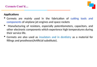 Cermets Cont’d…
Applications
 Cermets are mainly used in the fabrication of cutting tools and
components of airplane jet engines and space rockets
 Manufacturing of resistors, especially potentiometers, capacitors, and
other electronic components which experience high temperatures during
their service life.
 Cermets are also used as insulators and in dentistry as a material for
fillings and prostheses(Artificial substitute).
 