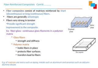Fiber-Reinforced Composites Cont’d………….
• Fiber composites consist of matrices reinforced by short
(discontinuous) or long (continuous) fibers.
• Fibers are generally anisotropic
• Fibers very strong in tension
•Provide significant strength
improvement to the composite
Ex: fiber-glass - continuous glass filaments in a polymer
matrix
• Glass fibers
– strength and stiffness
• Polymer matrix
– holds fibers in place
– protects fiber surfaces
– transfers load to fibers
E.g. of matrices are resins such as epoxy, metals such as aluminum and ceramics such as calcium–
alumino silicate
 