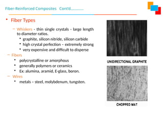 • Fiber Types
– Whiskers - thin single crystals - large length
to diameter ratios.
• graphite, silicon nitride, silicon carbide
• high crystal perfection – extremely strong
• very expensive and difficult to disperse
– Fibers
• polycrystalline or amorphous
• generally polymers or ceramics
• Ex: alumina, aramid, E-glass, boron.
– Wires
• metals – steel, molybdenum, tungsten.
Fiber-Reinforced Composites Cont’d………….
 