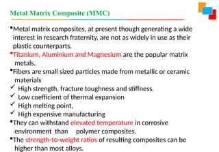 Metal Matrix Composite (MMC)
Metal matrix composites, at present though generating a wide
interest in research fraternity, are not as widely in use as their
plastic counterparts.
Titanium, Aluminium and Magnesium are the popular matrix
metals.
Fibers are small sized particles made from metallic or ceramic
materials
 High strength, fracture toughness and stiffness.
 Low coefficient of thermal expansion
 High melting point,
 High expensive manufacturing
They can withstand elevated temperature in corrosive
environment than polymer composites.
The strength-to-weight ratios of resulting composites can be
higher than most alloys.
 