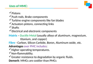 Uses of MMC:
Pistons
Push rods, Brake components
Turbine engine components like fan blades
Actuators pistons, connecting links
Shafts
Electrical and electronic components
Matrix – Ductile Metal (usually alloys of aluminum, magnesium,
titanium, and copper)
Fibre - Carbon, Silicon Carbide, Boron, Aluminum oxide, etc.
Advantages over PMC includes:
Higher operating temperatures.
Non-flammability.
Greater resistance to degradation by organic fluids.
Demerit: MMCs are costlier than PMCs
 