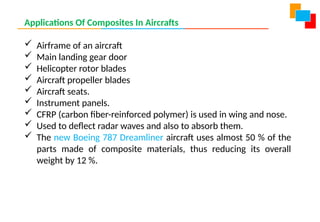 Applications Of Composites In Aircrafts
 Airframe of an aircraft
 Main landing gear door
 Helicopter rotor blades
 Aircraft propeller blades
 Aircraft seats.
 Instrument panels.
 CFRP (carbon fiber-reinforced polymer) is used in wing and nose.
 Used to deflect radar waves and also to absorb them.
 The new Boeing 787 Dreamliner aircraft uses almost 50 % of the
parts made of composite materials, thus reducing its overall
weight by 12 %.
 