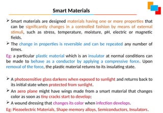 Smart Materials
 Smart materials are designed materials having one or more properties that
can be significantly changes in a controlled fashion by means of external
stimuli, such as stress, temperature, moisture, pH, electric or magnetic
fields.
 The change in properties is reversible and can be repeated any number of
times.
Eg: a particular plastic material which is an insulator at normal conditions can
be made to behave as a conductor by applying a compressive force. Upon
removal of the force, the plastic material returns to its insulating state.
 A photosensitive glass darkens when exposed to sunlight and returns back to
its initial state when protected from sunlight.
 An aero plane might have wings made from a smart material that changes
color as soon as tiny cracks start to develop;
 A wound dressing that changes its color when infection develops.
Eg: Piezoelectric Materials, Shape memory alloys, Semiconductors, Insulators.
 