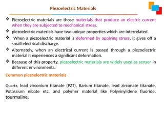  Piezoelectric materials are those materials that produce an electric current
when they are subjected to mechanical stress.
 piezoelectric materials have two unique properties which are interrelated.
 When a piezoelectric material is deformed by applying stress, it gives off a
small electrical discharge.
 Alternately, when an electrical current is passed through a piezoelectric
material it experiences a significant deformation.
 Because of this property, piezoelectric materials are widely used as sensor in
different environments.
Common piezoelectric materials
Quartz, lead zirconium titanate (PZT), Barium titanate, lead zirconate titanate,
Potassium nibate etc. and polymer material like Polyvinylidene fluoride,
tourmaline.
Piezoelectric Materials
 