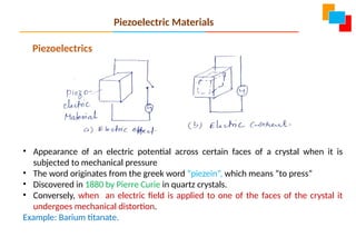 Piezoelectrics
• Appearance of an electric potential across certain faces of a crystal when it is
subjected to mechanical pressure
• The word originates from the greek word “piezein”, which means “to press”
• Discovered in 1880 by Pierre Curie in quartz crystals.
• Conversely, when an electric field is applied to one of the faces of the crystal it
undergoes mechanical distortion.
Example: Barium titanate.
Piezoelectric Materials
 