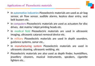 Applications of Piezoelectric materials
 In automotive industries Piezoelectric materials are used as air bag
sensor, air flow sensor, audible alarms, keyless door entry, seat
belt buzzers etc.
 In computers Piezoelectric materials are used as actuators for disc
drives, dot matrix/ inkjet printing heads etc.
 In medical field Piezoelectric materials are used in ultrasonic
imaging, ultrasonic cataract removal device etc.
 In military Piezoelectric materials are used in depth sounders,
guidance systems, sonar etc.,
 In manufacturing system Piezoelectric materials are used in
ultrasonic cleaning, ultrasonic welding, etc
 Piezoelectric materials are also used as depth finder, humidifiers,
jewellery cleaners, musical instruments, speakers, cigarette
lighters etc..
 