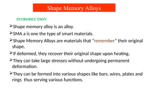 Shape Memory Alloys
INTRODUCTION
Shape memory alloy is an alloy.
SMA a is one the type of smart materials.
Shape Memory Alloys are materials that “remember” their original
shape.
If deformed, they recover their original shape upon heating.
They can take large stresses without undergoing permanent
deformation.
They can be formed into various shapes like bars, wires, plates and
rings thus serving various functions.
 