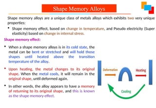 Shape memory effect:
 When a shape memory alloys is in its cold state, the
metal can be bent or stretched and will hold those
shapes until heated above the transition
temperature of the alloy.
 Upon heating, the metal changes to its original
shape. When the metal cools, it will remain in the
original shape, until deformed again.
 In other words, the alloy appears to have a memory
of returning to its original shape, and this is known
as the shape memory effect.
Shape Memory Alloys
Shape memory alloys are a unique class of metals alloys which exhibits two very unique
properties:
 Shape memory effect, based on change in temperature, and Pseudo electricity (Super
elasticity) based on change in internal stress.
 