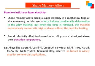 Pseudo elasticity or Super elasticity:
 Shape memory alloys exhibits super elasticity ie a mechanical type of
shape memory. In this case, a force induces considerable deformation
in the alloy material, but when the force is removed, the material
automatically recovers its original shape without the need for heating.
 Pseudo elasticity effect is observed when alloys are strained just above
their transition temperature.
Eg: Alloys like Cu-Zn-Al, Cu-Ni-Al, Cu-Be-Al, Fe-Mn-Si, Ni-Al, Ti-Pd, Au-Cd,
Cu-Sn etc. Ni-Ti (Nickel- Titanium) alloy, referred as Nitinol is widely
used for commercial applications.
Shape Memory Alloys
 