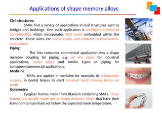 Civil structures:
SMAs find a variety of applications in civil structures such as
bridges and buildings. One such application is intelligent reinforced
concrete(IRC), which incorporates SMA wires embedded within the
concrete. These wires can sense cracks and contract to heal macro-
sized cracks.
Piping:
The first consumer commercial application was a shape
memory coupling for piping, e.g. oil line pipes for industrial
applications, water pipes and similar types of piping for
consumer/commercial applications.
Medicine:
SMAs are applied in medicine for example, in orthopaedic
surgery, in dental braces to exert constant tooth moving forces on
teeth.
Optometry:
Eyeglass frames made from titanium containing SMAs. These
frames are usually made out of shape memory alloys that have their
transition temperature set below the expected room temperature.
Applications of shape memory alloys
 