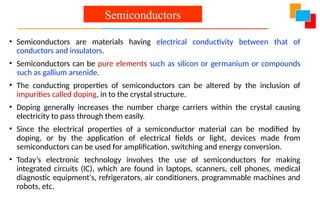 • Semiconductors are materials having electrical conductivity between that of
conductors and insulators.
• Semiconductors can be pure elements such as silicon or germanium or compounds
such as gallium arsenide.
• The conducting properties of semiconductors can be altered by the inclusion of
impurities called doping, in to the crystal structure.
• Doping generally increases the number charge carriers within the crystal causing
electricity to pass through them easily.
• Since the electrical properties of a semiconductor material can be modified by
doping, or by the application of electrical fields or light, devices made from
semiconductors can be used for amplification, switching and energy conversion.
• Today’s electronic technology involves the use of semiconductors for making
integrated circuits (IC), which are found in laptops, scanners, cell phones, medical
diagnostic equipment's, refrigerators, air conditioners, programmable machines and
robots, etc.
Semiconductors
 