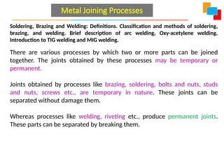Soldering, Brazing and Welding: Definitions. Classification and methods of soldering,
brazing, and welding. Brief description of arc welding, Oxy-acetylene welding,
Introduction to TIG welding and MIG welding.
There are various processes by which two or more parts can be joined
together. The joints obtained by these processes may be temporary or
permanent.
Joints obtained by processes like brazing, soldering, bolts and nuts, studs
and nuts, screws etc., are temporary in nature. These joints can be
separated without damage them.
Whereas processes like welding, riveting etc., produce permanent joints.
These parts can be separated by breaking them.
Metal Joining Processes
 