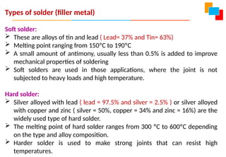 Types of solder (filler metal)
Soft solder:
 These are alloys of tin and lead ( Lead= 37% and Tin= 63%)
 Melting point ranging from 150ºC to 190ºC
 A small amount of antimony, usually less than 0.5% is added to improve
mechanical properties of soldering
 Soft solders are used in those applications, where the joint is not
subjected to heavy loads and high temperature.
Hard solder:
 Silver alloyed with lead ( lead = 97.5% and silver = 2.5% ) or silver alloyed
with copper and zinc ( silver = 50%, copper = 34% and zinc = 16%) are the
widely used type of hard solder.
 The melting point of hard solder ranges from 300 ºC to 600ºC depending
on the type and alloy composition.
 Harder solder is used to make strong joints that can resist high
temperatures.
 