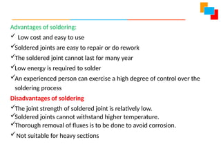 Advantages of soldering:
 Low cost and easy to use
Soldered joints are easy to repair or do rework
The soldered joint cannot last for many year
Low energy is required to solder
An experienced person can exercise a high degree of control over the
soldering process
Disadvantages of soldering
The joint strength of soldered joint is relatively low.
Soldered joints cannot withstand higher temperature.
Thorough removal of fluxes is to be done to avoid corrosion.
Not suitable for heavy sections
 