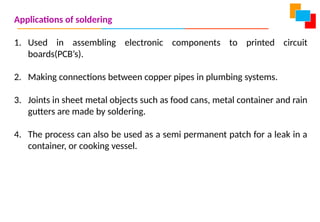Applications of soldering
1. Used in assembling electronic components to printed circuit
boards(PCB’s).
2. Making connections between copper pipes in plumbing systems.
3. Joints in sheet metal objects such as food cans, metal container and rain
gutters are made by soldering.
4. The process can also be used as a semi permanent patch for a leak in a
container, or cooking vessel.
 