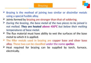  Brazing is the method of joining two similar or dissimilar metals
using a special fusible alloy.
 Joints formed by brazing are stronger than that of soldering.
 During the brazing, the base metal of the two pieces to be joined is
not melted. They are heated above 450°C but below their melting
temperatures of base metal.
 The flux material must have ability to wet the surfaces of the base
metal to which it is applied.
 The filler metals used in brazing are copper base and silver base
alloy. These two can be classified under the name spelter.
 Heat required for brazing can be supplied by torch, furnace,
electrically.
Brazing
 